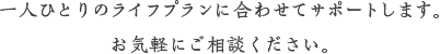 一人ひとりのライフプランに合わせてサポートします。お気軽にご相談ください。